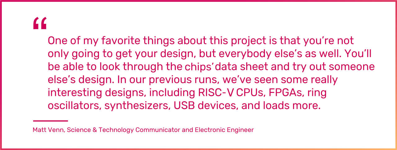 One of my favorite things about this project is that you’re not only going to get your design, but everybody else’s as well. You’ll be able to look through the chips data sheet and try out someone else’s design. In our previous runs, we’ve seen some really interesting designs, including RISC-5 CPUs, FPGAs, ring oscillators, synthesizers, USB devices, and loads more