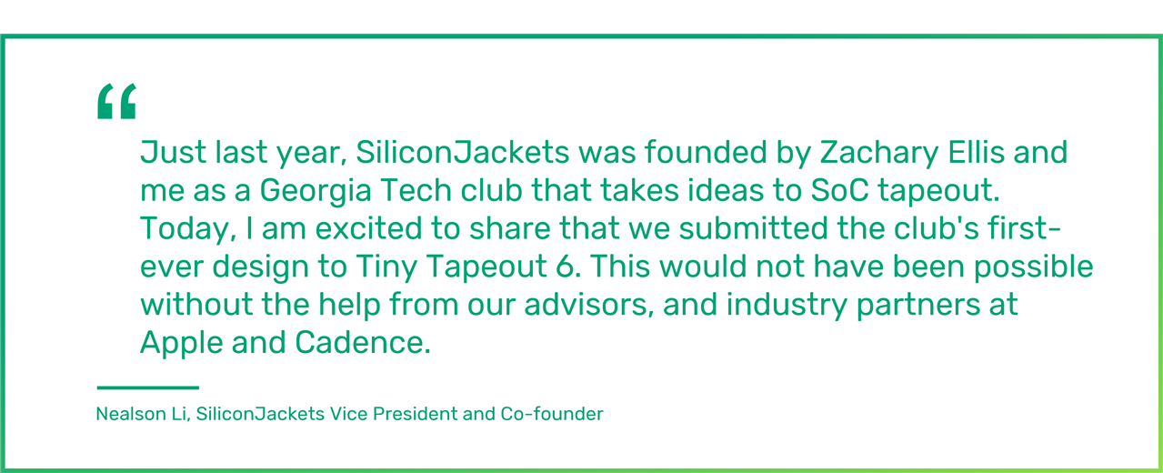 Just last year, SiliconJackets was founded by Zachary Ellis and me as a Georgia Tech club that takes ideas to SoC tapeout. Today, I am excited to share that we submitted the club's first-ever design to Tiny Tapeout 6. This would not have been possible without the help from our advisors, and industry partners at Apple and Cadence