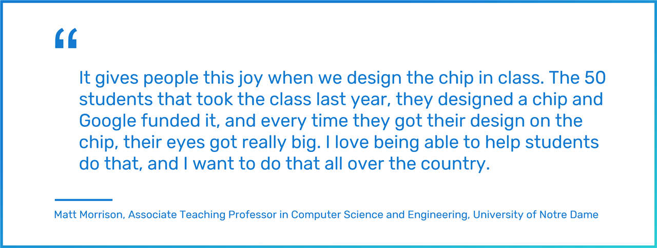 It gives people this joy when we design the chip in class. The 50 students that took the class last year, they designed a chip and Google funded it, and every time they got their design on the chip, their eyes got really big. I love being able to help students do that, and I want to do that all over the country